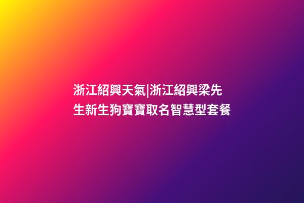 浙江紹興天氣|浙江紹興梁先生新生狗寶寶取名智慧型套餐-第1張-公司起名-玄機派